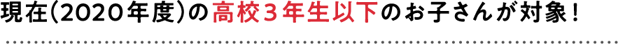 現在（2018年度）の高校1年生以下のお子さんが対象！
