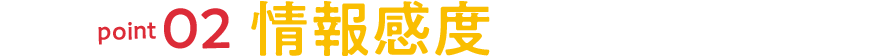 point02 情報感度が高まる！